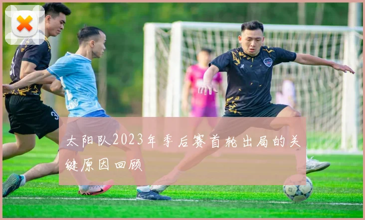 太阳队2023年季后赛首轮出局的关键原因回顾