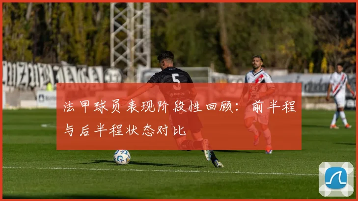 法甲球员表现阶段性回顾：前半程与后半程状态对比