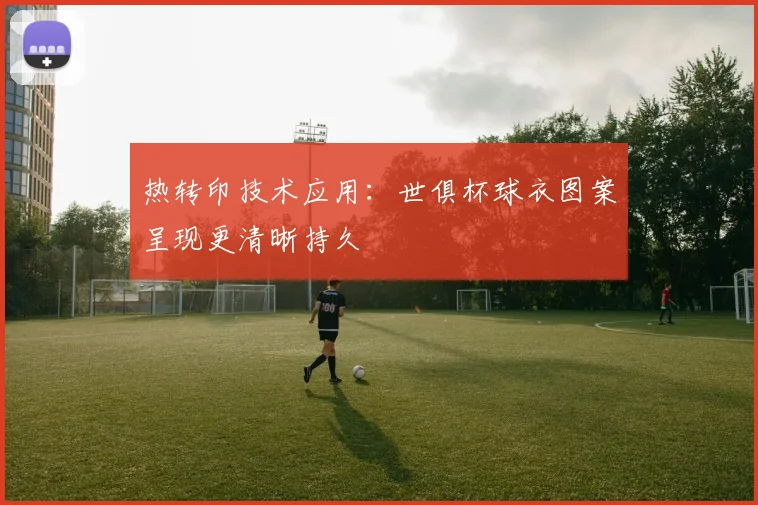 热转印技术应用：世俱杯球衣图案呈现更清晰持久