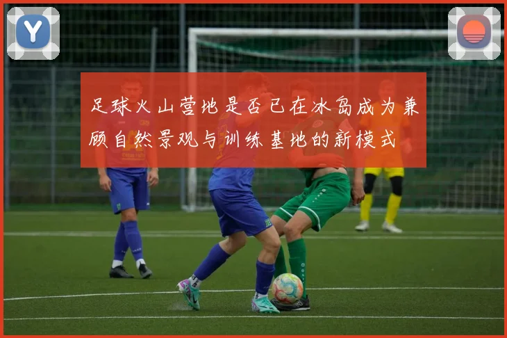 足球火山营地是否已在冰岛成为兼顾自然景观与训练基地的新模式