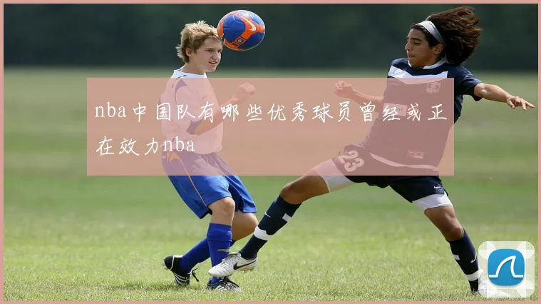 nba中国队有哪些优秀球员曾经或正在效力nba